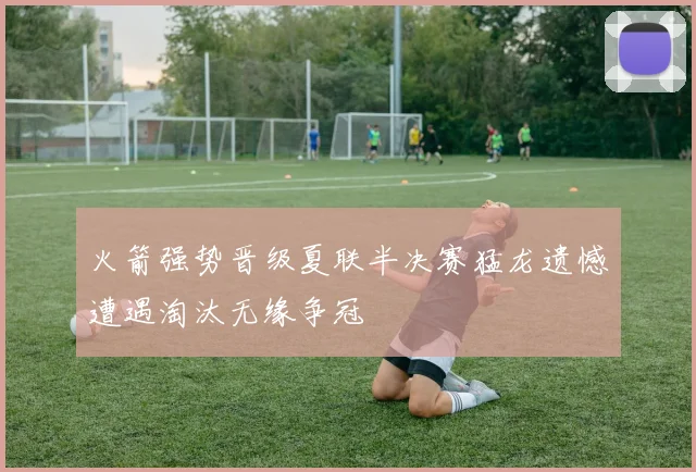 火箭强势晋级夏联半决赛猛龙遗憾遭遇淘汰无缘争冠