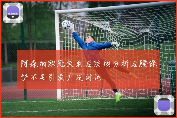 阿森纳欧冠失利后防线分析后腰保护不足引发广泛讨论